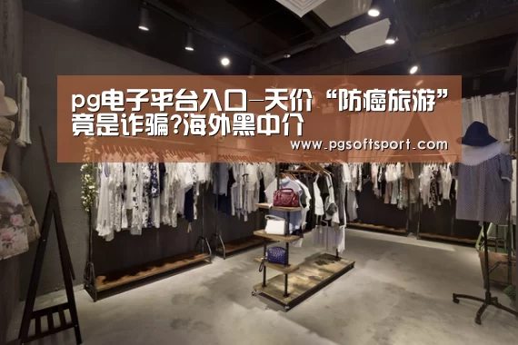 pg电子平台入口-天价“防癌旅游”竟是诈骗?海外黑中介(图1) pg电子平台入口-天价“防癌旅游”竟是诈骗?海外黑中介(图1)