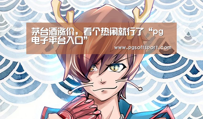 茅台酒涨价,看个热闹就行了“pg电子平台入口”(图1) pg电子平台入口