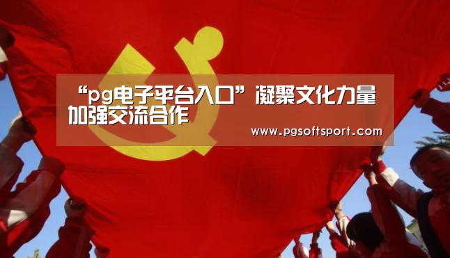 “pg电子平台入口”凝聚文化力量加强交流合作(图2) pg电子平台入口
